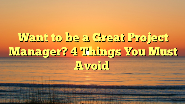 Want to be a Great Project Manager? 4 Things You Must Avoid